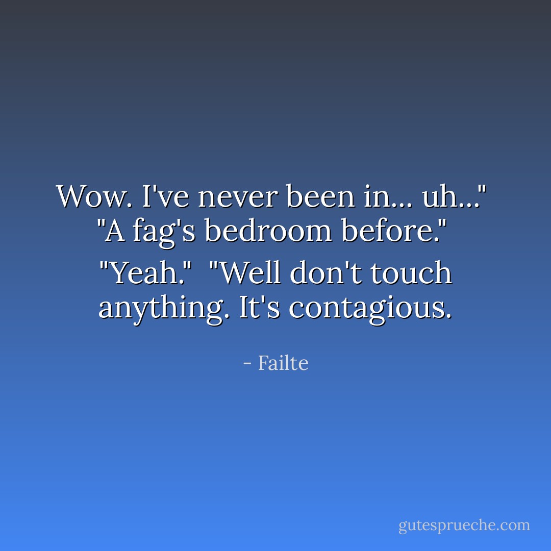 Wow. I've never been in... uh..."<br /><br />"A fag's bedroom before."<br /><br />"Yeah."<br /><br />"Well don't touch anything. It's contagious. - Failte