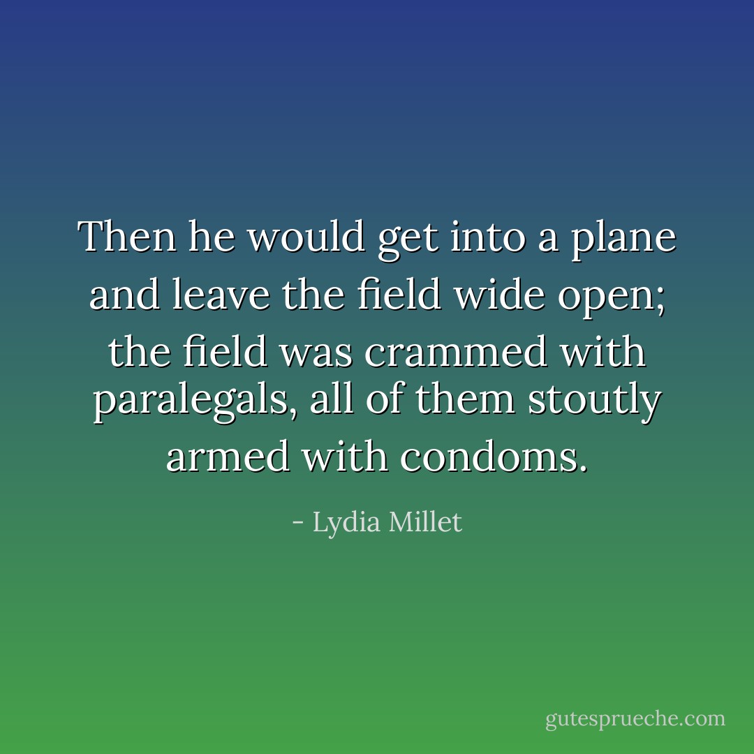 Then he would get into a plane and leave the field wide open; the field was crammed with paralegals, all of them stoutly armed with condoms. - Lydia Millet