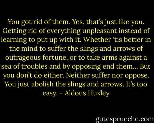 You got rid of them. Yes, that’s just like you. Getting rid of everything unpleasant instead of learning to put up with it. Whether ‘tis better in the mind to suffer the slings and arrows of outrageous fortune, or to take arms against a sea of troubles and by opposing end them… But you don’t do either. Neither suffer nor oppose. You just abolish the slings and arrows. It’s too easy. - Aldous Huxley