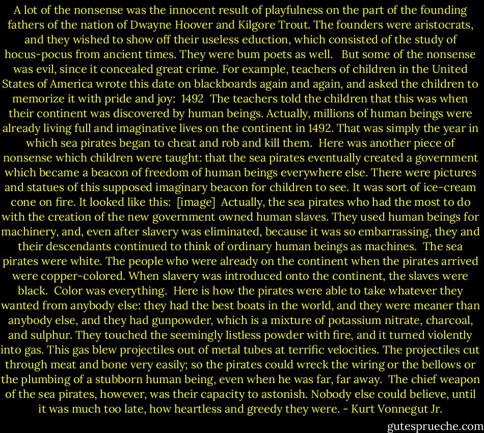 A lot of the nonsense was the innocent result of playfulness on the part of the founding fathers of the nation of Dwayne Hoover and Kilgore Trout. The founders were aristocrats, and they wished to show off their useless eduction, which consisted of the study of hocus-pocus from ancient times. They were bum poets as well. <br /><br />But some of the nonsense was evil, since it concealed great crime. For example, teachers of children in the United States of America wrote this date on blackboards again and again, and asked the children to memorize it with pride and joy:<br /><br />1492<br /><br />The teachers told the children that this was when their continent was discovered by human beings. Actually, millions of human beings were already living full and imaginative lives on the continent in 1492. That was simply the year in which sea pirates began to cheat and rob and kill them.<br /><br />Here was another piece of nonsense which children were taught: that the sea pirates eventually created a government which became a beacon of freedom of human beings everywhere else. There were pictures and statues of this supposed imaginary beacon for children to see. It was sort of ice-cream cone on fire. It looked like this:<br /><br />[image]<br /><br />Actually, the sea pirates who had the most to do with the creation of the new government owned human slaves. They used human beings for machinery, and, even after slavery was eliminated, because it was so embarrassing, they and their descendants continued to think of ordinary human beings as machines.<br /><br />The sea pirates were white. The people who were already on the continent when the pirates arrived were copper-colored. When slavery was introduced onto the continent, the slaves were black.<br /><br />Color was everything.<br /><br />Here is how the pirates were able to take whatever they wanted from anybody else: they had the best boats in the world, and they were meaner than anybody else, and they had gunpowder, which is a mixture of potassium nitrate, charcoal, and sulphur. They touched the seemingly listless powder with fire, and it turned violently into gas. This gas blew projectiles out of metal tubes at terrific velocities. The projectiles cut through meat and bone very easily; so the pirates could wreck the wiring or the bellows or the plumbing of a stubborn human being, even when he was far, far away.<br /><br />The chief weapon of the sea pirates, however, was their capacity to astonish. Nobody else could believe, until it was much too late, how heartless and greedy they were. - Kurt Vonnegut Jr.