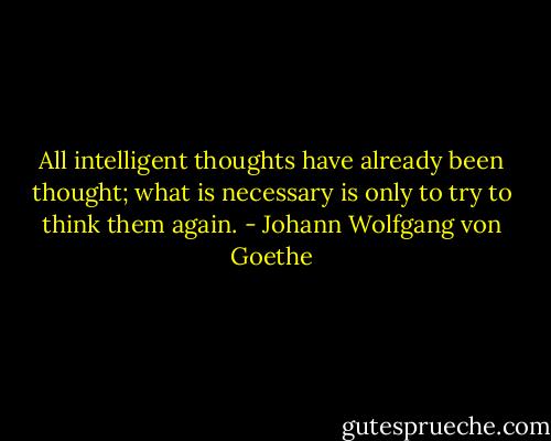 All intelligent thoughts have already been thought; what is necessary is only to try to think them again. - Johann Wolfgang von Goethe