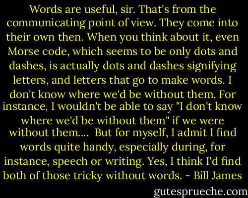 Words are useful, sir. That's from the communicating point of view. They come into their own then. When you think about it, even Morse code, which seems to be only dots and dashes, is actually dots and dashes signifying letters, and letters that go to make words. I don't know where we'd be without them. For instance, I wouldn't be able to say "I don't know where we'd be without them" if we were without them....<br /><br />But for myself, I admit I find words quite handy, especially during, for instance, speech or writing. Yes, I think I'd find both of those tricky without words. - Bill James