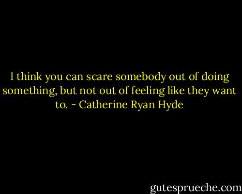 I think you can scare somebody out of doing something, but not out of feeling like they want to. - Catherine Ryan Hyde