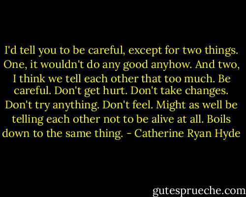 I'd tell you to be careful, except for two things. One, it wouldn't do any good anyhow. And two, I think we tell each other that too much. Be careful. Don't get hurt. Don't take changes. Don't try anything. Don't feel. Might as well be telling each other not to be alive at all. Boils down to the same thing. - Catherine Ryan Hyde