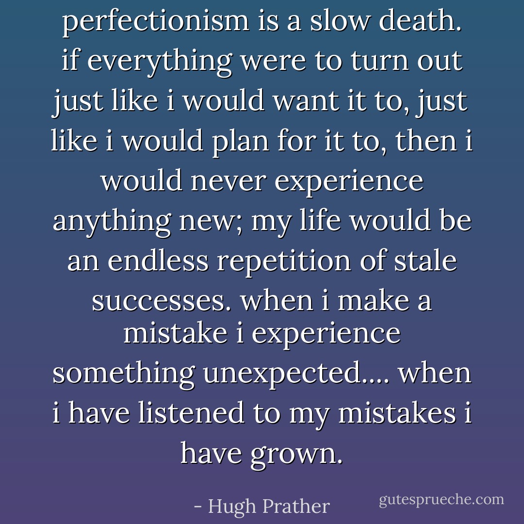 perfectionism is a slow death. if everything were to turn out just like i would want it to, just like i would plan for it to, then i would never experience anything new; my life would be an endless repetition of stale successes. when i make a mistake i experience something unexpected.... when i have listened to my mistakes i have grown. - Hugh Prather