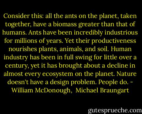 Consider this: all the ants on the planet, taken together, have a biomass greater than that of humans. Ants have been incredibly industrious for millions of years. Yet their productiveness nourishes plants, animals, and soil. Human industry has been in full swing for little over a century, yet it has brought about a decline in almost every ecosystem on the planet. Nature doesn't have a design problem. People do. - William McDonough,  Michael Braungart