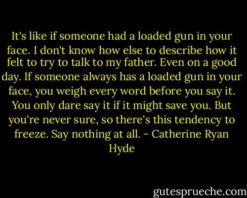 It's like if someone had a loaded gun in your face. I don't know how else to describe how it felt to try to talk to my father. Even on a good day. If someone always has a loaded gun in your face, you weigh every word before you say it. You only dare say it if it might save you. But you're never sure, so there's this tendency to freeze. Say nothing at all. - Catherine Ryan Hyde