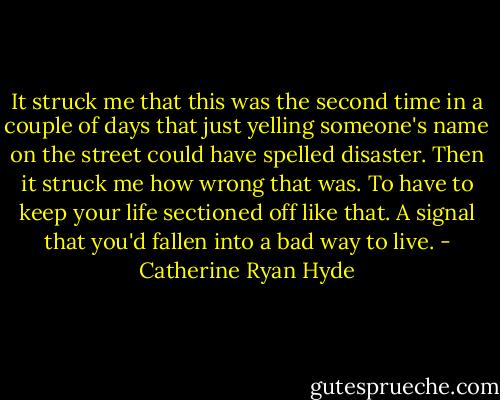 It struck me that this was the second time in a couple of days that just yelling someone's name on the street could have spelled disaster. Then it struck me how wrong that was. To have to keep your life sectioned off like that. A signal that you'd fallen into a bad way to live. - Catherine Ryan Hyde