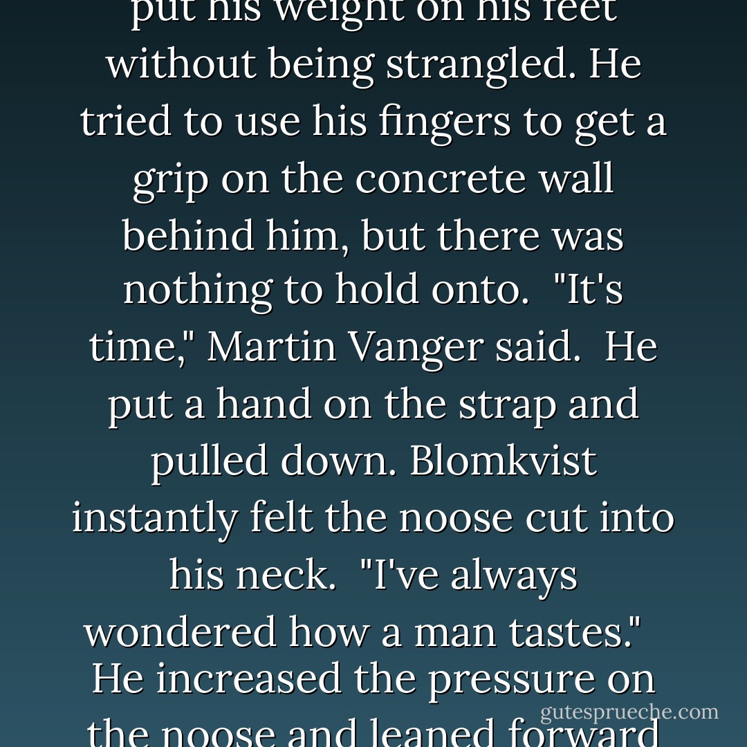I've never had a boy in here," Martin said in a serious voice. "I've never touched another man, as a matter of fact. . . .except for my father. That was my duty."<br /><br />Blomkvist's temples were pounding. He could not put his weight on his feet without being strangled. He tried to use his fingers to get a grip on the concrete wall behind him, but there was nothing to hold onto.<br /><br />"It's time," Martin Vanger said.<br /><br />He put a hand on the strap and pulled down. Blomkvist instantly felt the noose cut into his neck.<br /><br />"I've always wondered how a man tastes." <br /><br />He increased the pressure on the noose and leaned forward to kiss Blomkvist on the lips at the same time that a cold voice cut through the room.<br /><br />"Hey you fucking creep, in this shithole I've got a monopoly on that one. - Stieg Larsson