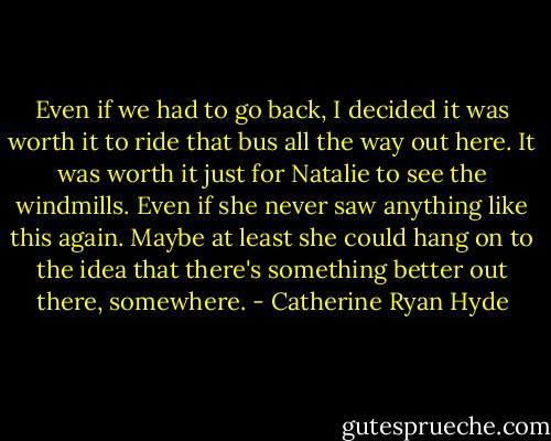 Even if we had to go back, I decided it was worth it to ride that bus all the way out here. It was worth it just for Natalie to see the windmills. Even if she never saw anything like this again. Maybe at least she could hang on to the idea that there's something better out there, somewhere. - Catherine Ryan Hyde