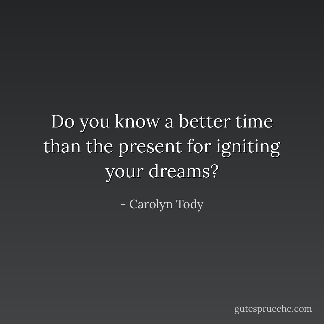 Do you know a better time than the present for igniting your dreams? - Carolyn Tody