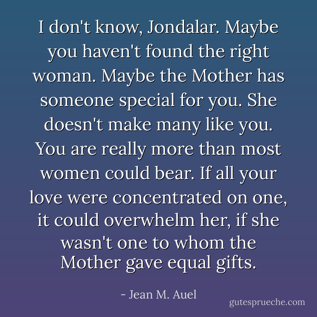 I don't know, Jondalar. Maybe you haven't found the right woman. Maybe the Mother has someone special for you. She doesn't make many like you. You are really more than most women could bear. If all your love were concentrated on one, it could overwhelm her, if she wasn't one to whom the Mother gave equal gifts. - Jean M. Auel