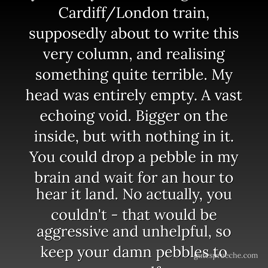 This was supposed to be yesterday. I was sitting on the Cardiff/London train, supposedly about to write this very column, and realising something quite terrible. My head was entirely empty. A vast echoing void. Bigger on the inside, but with nothing in it. You could drop a pebble in my brain and wait for an hour to hear it land. No actually, you couldn't - that would be aggressive and unhelpful, so keep your damn pebbles to yourself. - Steven Moffat