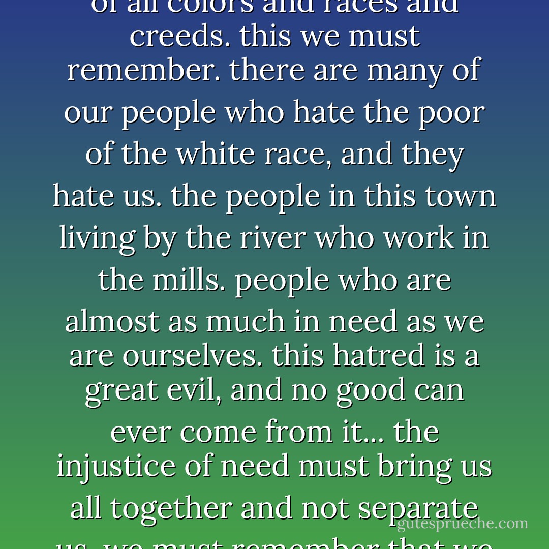 ... and we are not alone in this slavery. there are millions of others throughout the world, of all colors and races and creeds. this we must remember. there are many of our people who hate the poor of the white race, and they hate us. the people in this town living by the river who work in the mills. people who are almost as much in need as we are ourselves. this hatred is a great evil, and no good can ever come from it... the injustice of need must bring us all together and not separate us. we must remember that we all make the things of this earth of value because of labor. - Carson McCullers