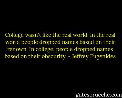 College wasn't like the real world. In the real world people dropped names based on their renown. In college, people dropped names based on their obscurity. - Jeffrey Eugenides