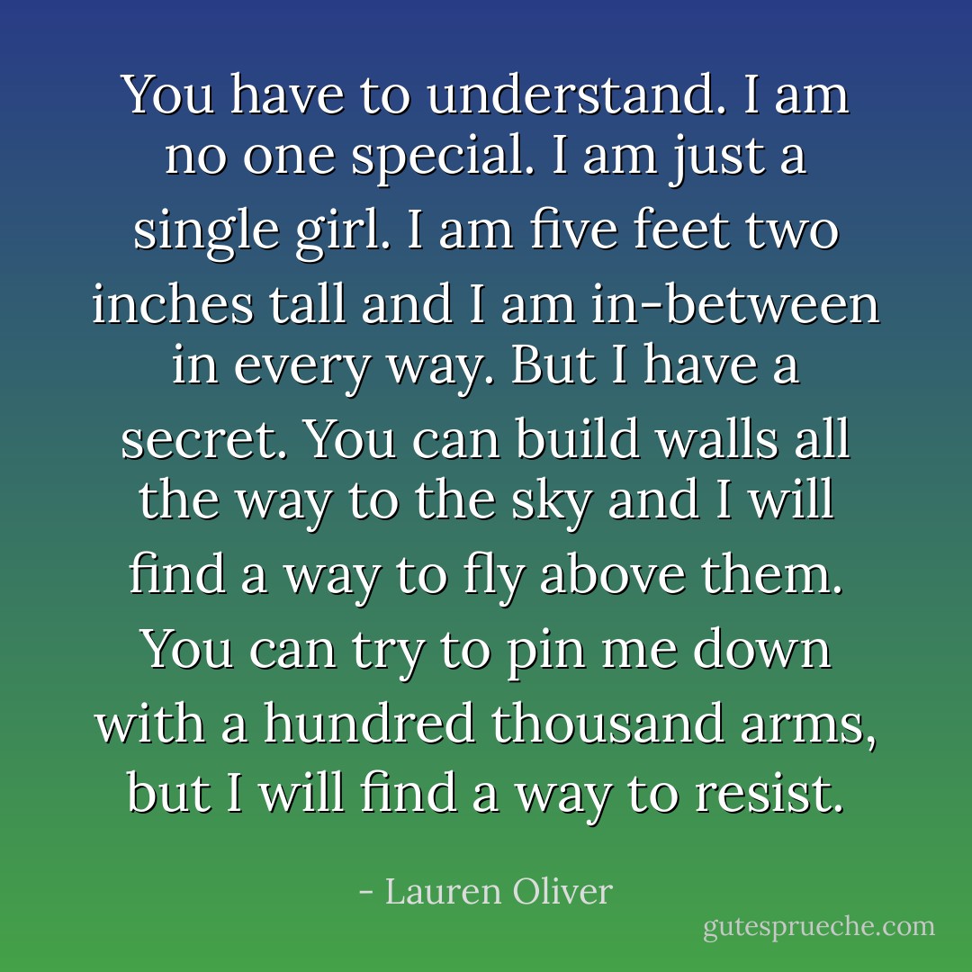 You have to understand. I am no one special. I am just a single girl. I am five feet two inches tall and I am in-between in every way. But I have a secret. You can build walls all the way to the sky and I will find a way to fly above them. You can try to pin me down with a hundred thousand arms, but I will find a way to resist. - Lauren Oliver