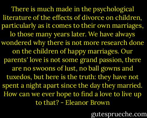 There is much made in the psychological literature of the effects of divorce on children, particularly as it comes to their own marriages, lo those many years later. We have always wondered why there is not more research done on the children of happy marriages. Our parents' love is not some grand passion, there are no swoons of lust, no ball gowns and tuxedos, but here is the truth: they have not spent a night apart since the day they married.<br />How can we ever hope to find a love to live up to that? - Eleanor Brown