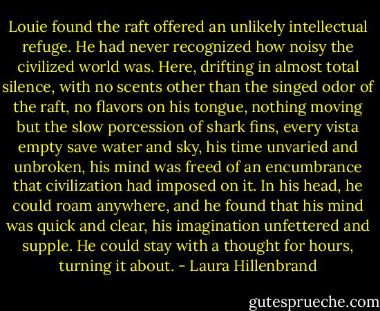 Louie found the raft offered an unlikely intellectual refuge. He had never recognized how noisy the civilized world was. Here, drifting in almost total silence, with no scents other than the singed odor of the raft, no flavors on his tongue, nothing moving but the slow porcession of shark fins, every vista empty save water and sky, his time unvaried and unbroken, his mind was freed of an encumbrance that civilization had imposed on it. In his head, he could roam anywhere, and he found that his mind was quick and clear, his imagination unfettered and supple. He could stay with a thought for hours, turning it about. - Laura Hillenbrand