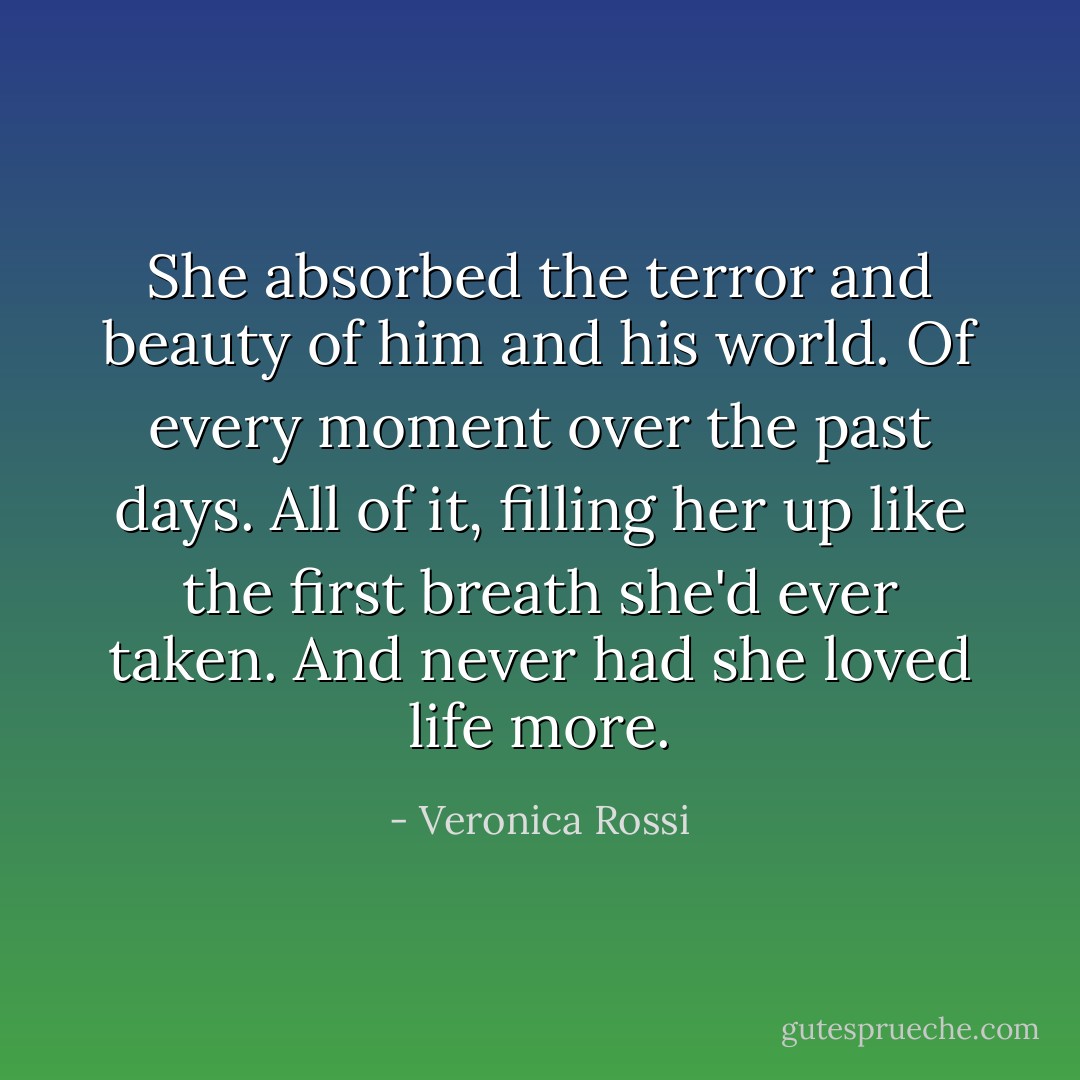 She absorbed the terror and beauty of him and his world. Of every moment over the past days. All of it, filling her up like the first breath she'd ever taken. And never had she loved life more. - Veronica Rossi