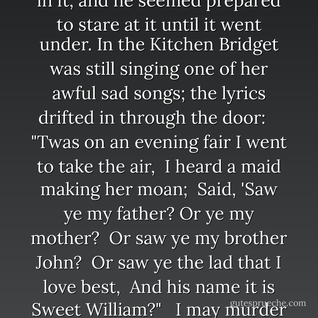 Will sat where he was, gazing at the silver bowl in front of him; a white rose was floating in it, and he seemed prepared to stare at it until it went under. In the Kitchen Bridget was still singing one of her awful sad songs; the lyrics drifted in through the door:<br /><br /><br /> "Twas on an evening fair I went to take the air,<br /> I heard a maid making her moan;<br /> Said, 'Saw ye my father? Or ye my mother?<br /> Or saw ye my brother John?<br /> Or saw ye the lad that I love best,<br /> And his name it is Sweet William?"<br /><br /> I may murder her, Tessa thought. Let her make a song about that. - Cassandra Clare