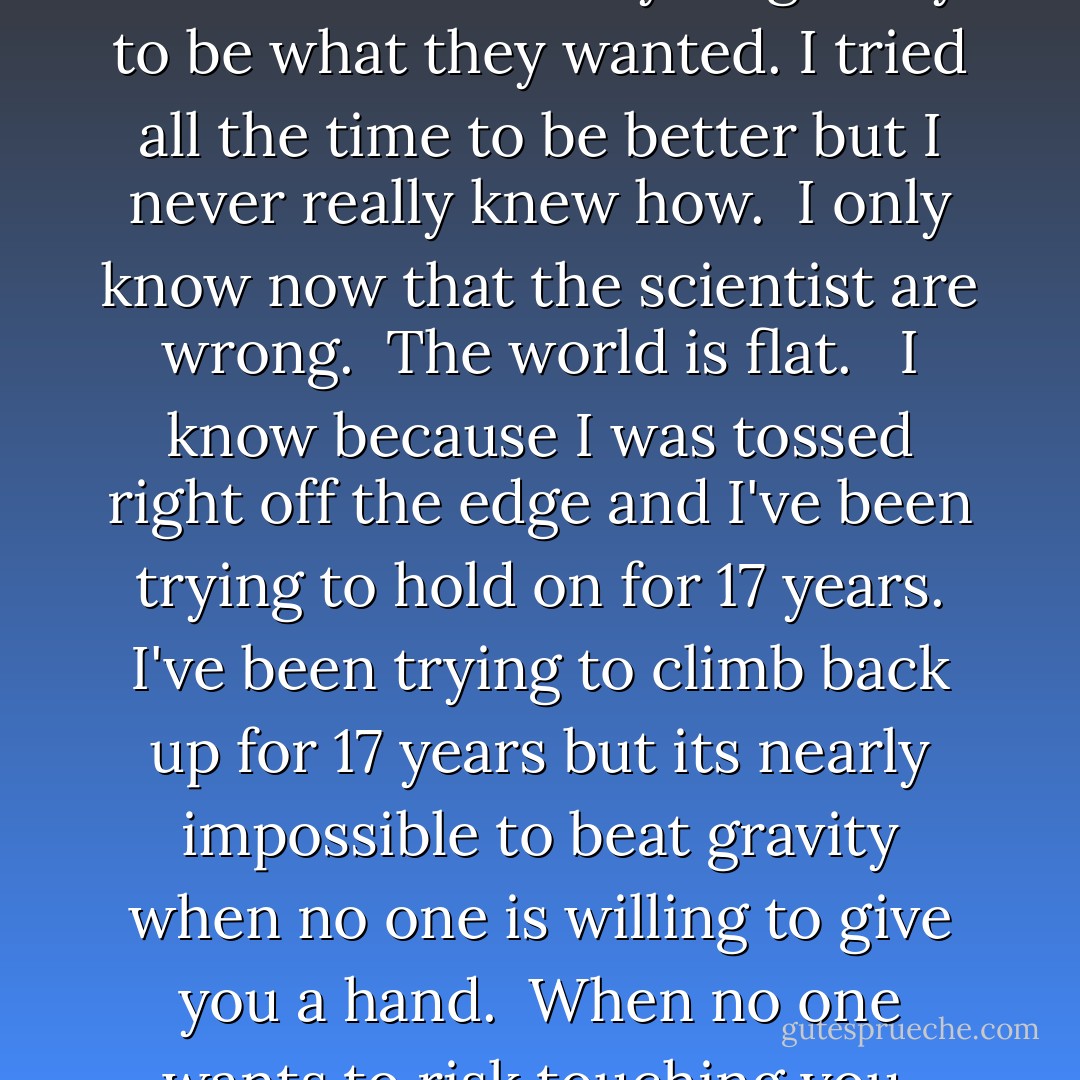 I tried so hard to fix what I'd ruined. I tried every single day to be what they wanted. I tried all the time to be better but I never really knew how.<br /><br />I only know now that the scientist are wrong.<br /><br />The world is flat.<br /> <br />I know because I was tossed right off the edge and I've been trying to hold on for 17 years. I've been trying to climb back up for 17 years but its nearly impossible to beat gravity when no one is willing to give you a hand.<br /><br />When no one wants to risk touching you. - Tahereh Mafi