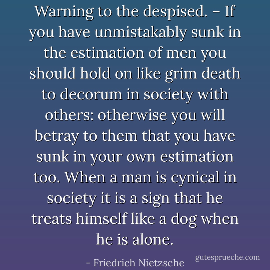 Warning to the despised. – If you have unmistakably sunk in the estimation of men you should hold on like grim death to decorum in society with others: otherwise you will betray to them that you have sunk in your own estimation too. When a man is cynical in society it is a sign that he treats himself like a dog when he is alone. - Friedrich Nietzsche
