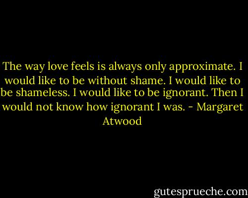 The way love feels is always only approximate. I would like to be without shame. I would like to be shameless. I would like to be ignorant. Then I would not know how ignorant I was. - Margaret Atwood