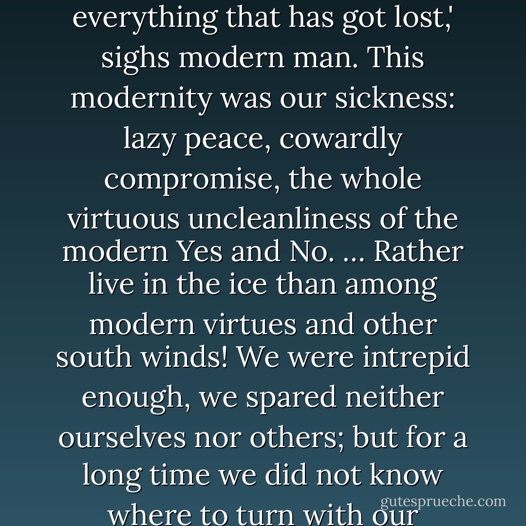 Let us face ourselves. We are Hyperboreans; we know very well how far off we live. 'Neither by land nor by sea will you find the way to the Hyperboreans'—Pindar already knew this about us. Beyond the north, ice, and death—our life, our happiness. We have discovered happiness, we know the way, we have found the exit out of the labyrinth of thousands of years. Who else has found it? Modern man perhaps? 'I have got lost; I am everything that has got lost,' sighs modern man. This modernity was our sickness: lazy peace, cowardly compromise, the whole virtuous uncleanliness of the modern Yes and No. … Rather live in the ice than among modern virtues and other south winds! We were intrepid enough, we spared neither ourselves nor others; but for a long time we did not know where to turn with our intrepidity. We became gloomy, we were called fatalists. Our fatum—abundance, tension, the damming of strength. We thirsted for lightning and deeds and were most remote from the happiness of the weakling, 'resignation.' In our atmosphere was a thunderstorm; the nature we are became dark—for we saw no way. Formula for our happiness: a Yes, a No, a straight line, a goal. - Friedrich Nietzsche