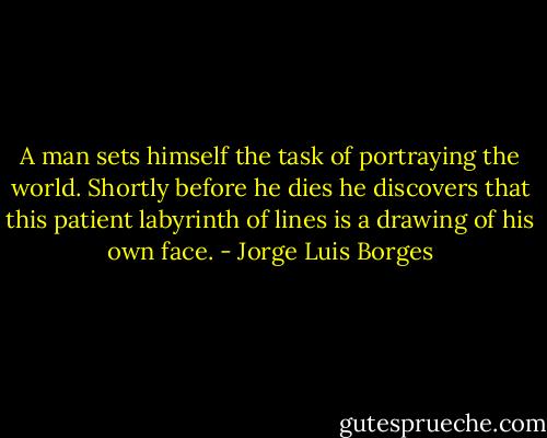 A man sets himself the task of portraying the world. Shortly before he dies he discovers that this patient labyrinth of lines is a drawing of his own face. - Jorge Luis Borges