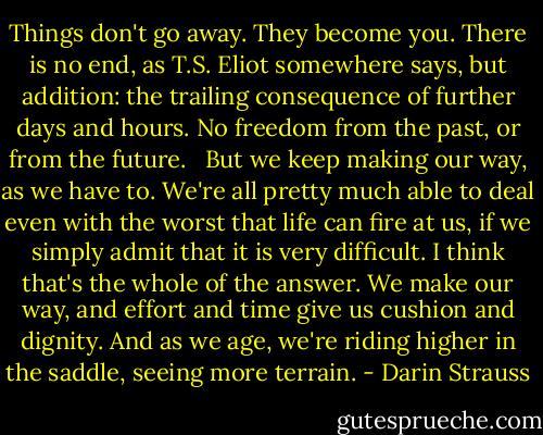 Things don't go away. They become you. There is no end, as T.S. Eliot somewhere says, but addition: the trailing consequence of further days and hours. No freedom from the past, or from the future. <br /><br />But we keep making our way, as we have to. We're all pretty much able to deal even with the worst that life can fire at us, if we simply admit that it is very difficult. I think that's the whole of the answer. We make our way, and effort and time give us cushion and dignity. And as we age, we're riding higher in the saddle, seeing more terrain. - Darin Strauss