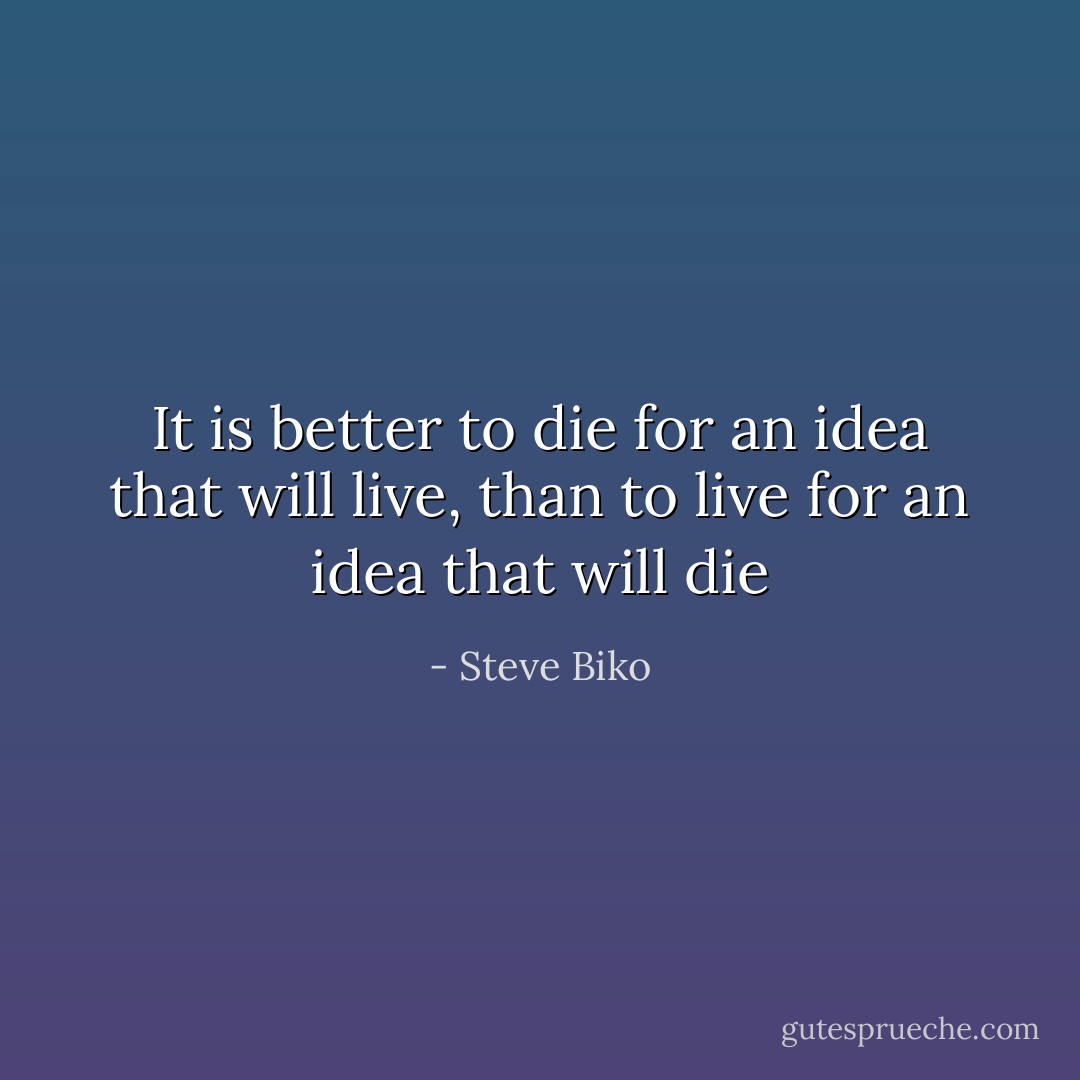 It is better to die for an idea that will live, than to live for an idea that will die - Steve Biko