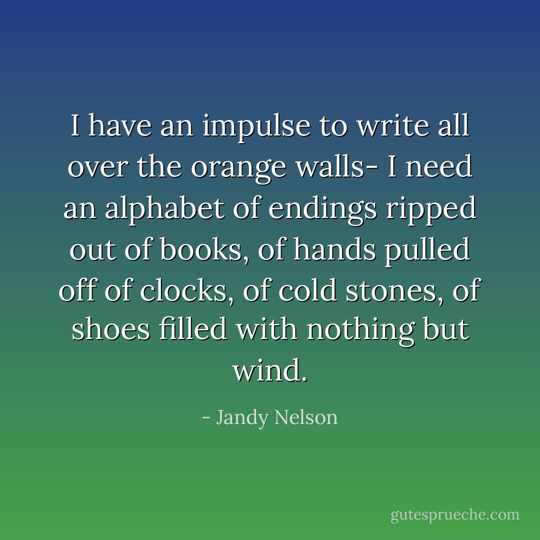 I have an impulse to write all over the orange walls- I need an alphabet of endings ripped out of books, of hands pulled off of clocks, of cold stones, of shoes filled with nothing but wind. - Jandy Nelson