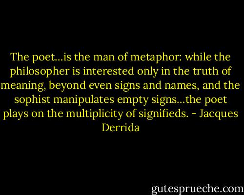 The poet…is the man of metaphor: while the philosopher is interested only in the truth of meaning, beyond even signs and names, and the sophist manipulates empty signs…the poet plays on the multiplicity of signifieds. - Jacques Derrida