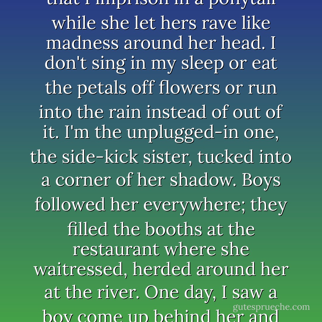 Everyone has always said I look like Bailey, but I don't.<br />I have grey eyes to her green,<br />an oval face to her heart-shaped one,<br />I'm shorter, scrawnier, paler, flatter, plainer, tamer.<br />All we shared is a madhouse of curls<br />that I imprison in a ponytail<br />while she let hers rave<br />like madness<br />around her head.<br />I don't sing in my sleep<br />or eat the petals off flowers<br />or run into the rain instead of out of it.<br />I'm the unplugged-in one,<br />the side-kick sister,<br />tucked into a corner of her shadow.<br />Boys followed her everywhere;<br />they filled the booths at the restaurant where she waitressed,<br />herded around her at the river.<br />One day, I saw a boy come up behind her<br />and pull a strand of her long hair<br />I understood this-<br />I felt the same way.<br />In photographs of us together,<br />she is always looking at the camera,<br />and I am always looking at her. - Jandy Nelson