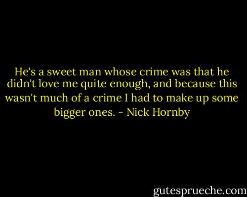 He's a sweet man whose crime was that he didn't love me quite enough, and because this wasn't much of a crime I had to make up some bigger ones. - Nick Hornby
