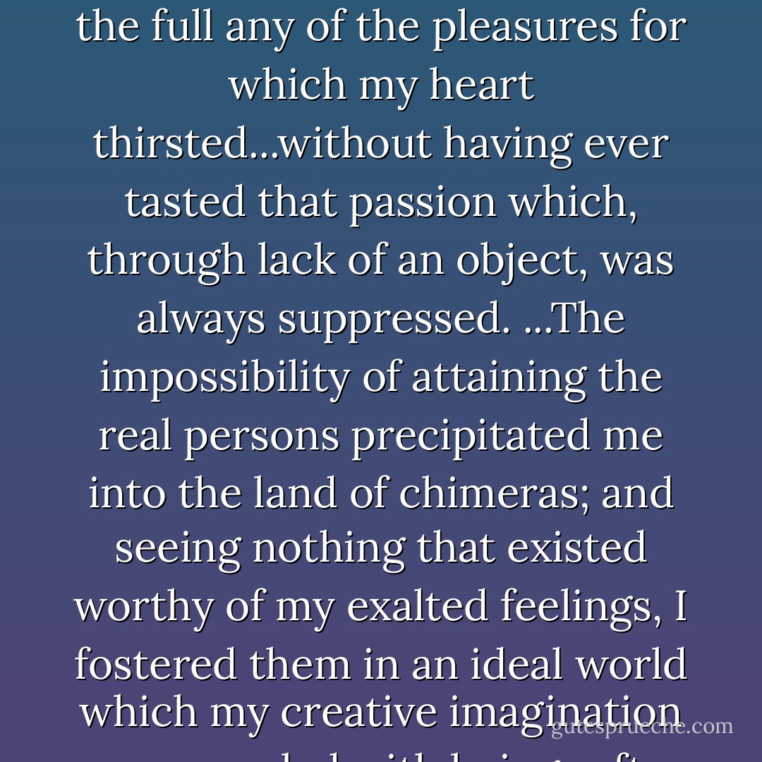 I believed that I was approaching the end of my days without having tasted to the full any of the pleasures for which my heart thirsted...without having ever tasted that passion which, through lack of an object, was always suppressed. ...The impossibility of attaining the real persons precipitated me into the land of chimeras; and seeing nothing that existed worthy of my exalted feelings, I fostered them in an ideal world which my creative imagination soon peopled with beings after my own heart. - Jean-Jacques Rousseau