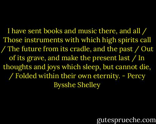 I have sent books and music there, and all / Those instruments with which high spirits call / The future from its cradle, and the past / Out of its grave, and make the present last / In thoughts and joys which sleep, but cannot die, / Folded within their own eternity. - Percy Bysshe Shelley