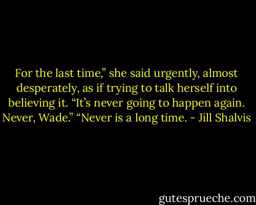 For the last time,” she said urgently, almost desperately, as if trying to talk herself into believing it. “It’s never going to happen again. Never,<br />Wade.”<br />“Never is a long time. - Jill Shalvis