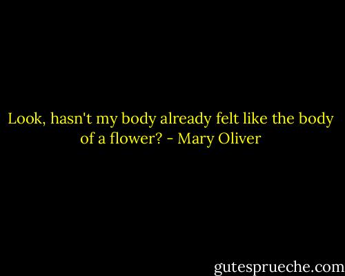 Look, hasn't my body already felt like the body of a flower? - Mary Oliver
