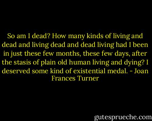 So am I dead? How many kinds of living and dead and living dead and dead living had I been in just these few months, these few days, after the stasis of plain old human living and dying? I deserved some kind of existential medal. - Joan Frances Turner