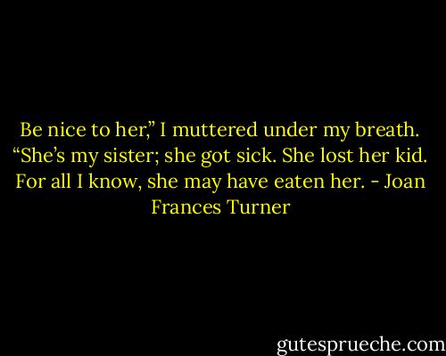 Be nice to her,” I muttered under my breath. “She’s my sister; she got sick. She lost her kid. For all I know, she may have eaten her. - Joan Frances Turner