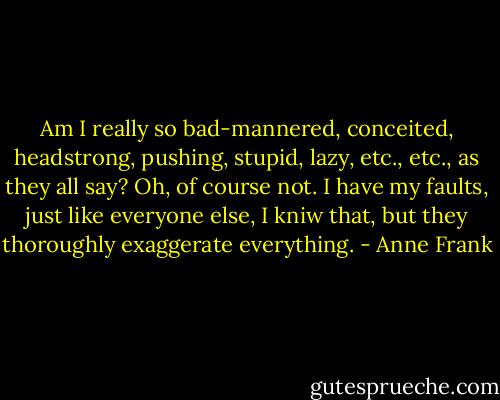Am I really so bad-mannered, conceited, headstrong, pushing, stupid, lazy, etc., etc., as they all say? Oh, of course not. I have my faults, just like everyone else, I kniw that, but they thoroughly exaggerate everything. - Anne Frank