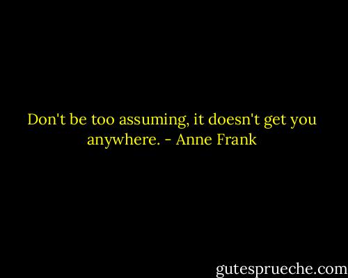 Don't be too assuming, it doesn't get you anywhere. - Anne Frank