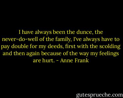 I have always been the dunce, the never-do-well of the family, I've always have to pay double for my deeds, first with the scolding and then again because of the way my feelings are hurt. - Anne Frank