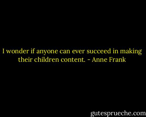 I wonder if anyone can ever succeed in making their children content. - Anne Frank