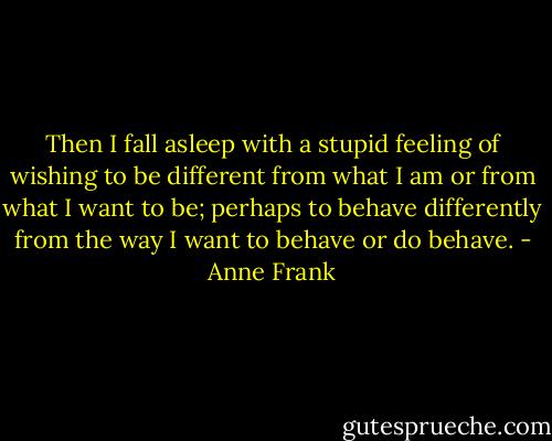 Then I fall asleep with a stupid feeling of wishing to be different from what I am or from what I want to be; perhaps to behave differently from the way I want to behave or do behave. - Anne Frank