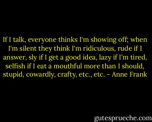 If I talk, everyone thinks I'm showing off; when I'm silent they think I'm ridiculous, rude if I answer, sly if I get a good idea, lazy if I'm tired, selfish if I eat a mouthful more than I should, stupid, cowardly, crafty, etc., etc. - Anne Frank