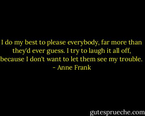 I do my best to please everybody, far more than they'd ever guess. I try to laugh it all off, because I don't want to let them see my trouble. - Anne Frank