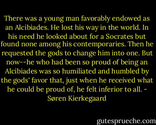 There was a young man favorably endowed as an Alcibiades. He lost his way in the world. In his need he looked about for a Socrates but found none among his contemporaries. Then he requested the gods to change him into one. But now--he who had been so proud of being an Alcibiades was so humiliated and humbled by the gods' favor that, just when he received what he could be proud of, he felt inferior to all. - Søren Kierkegaard