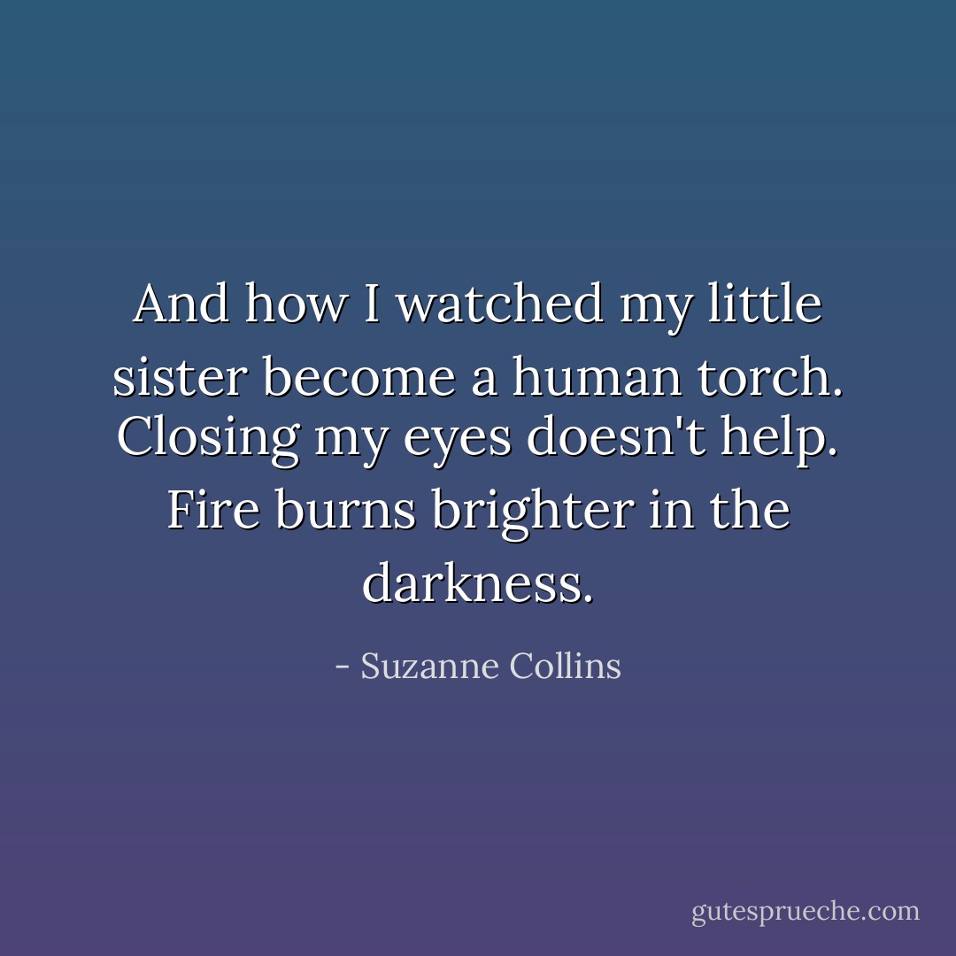 And how I watched my little sister become a human torch. Closing my eyes doesn't help. Fire burns brighter in the darkness. - Suzanne Collins